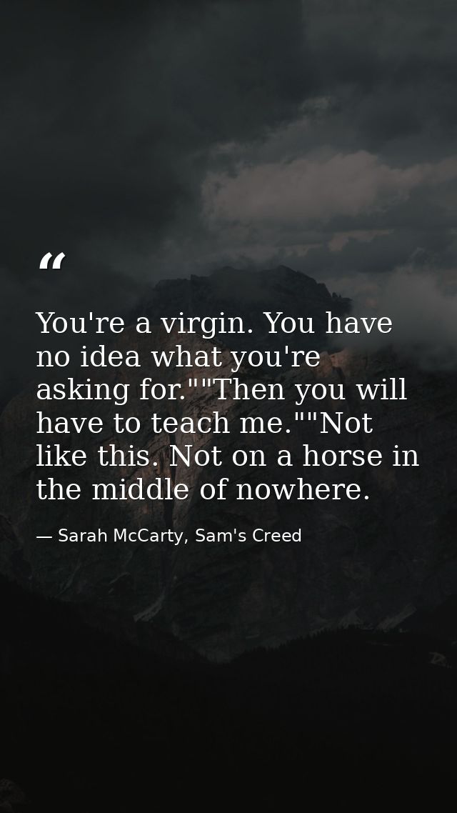 You're a virgin. You have no idea what you're asking for.""Then you will have to teach me.""Not like this. Not on a hors — Sarah McCarty, Sam's Creed