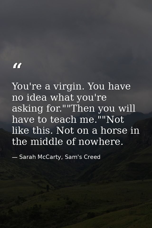 You're a virgin. You have no idea what you're asking for.""Then you will have to teach me.""Not like this. Not on a hors — Sarah McCarty, Sam's Creed