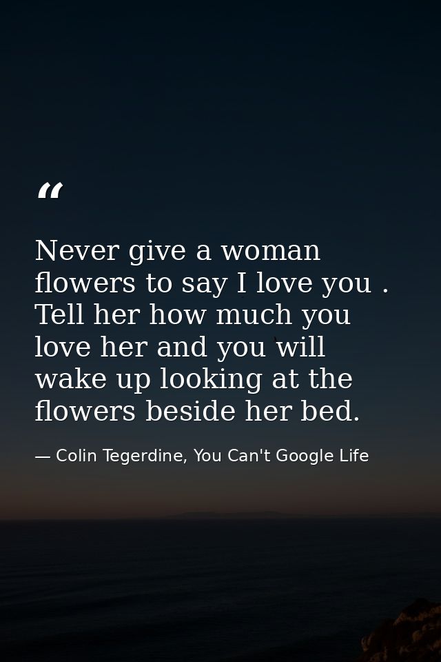 Never give a woman flowers to say I love you . Tell her how much you love her and you will wake up looking at the flower — Colin Tegerdine, You Can't Google Life
