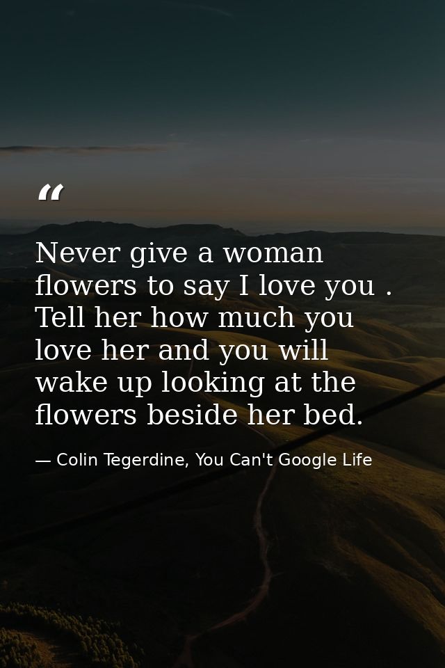 Never give a woman flowers to say I love you . Tell her how much you love her and you will wake up looking at the flower — Colin Tegerdine, You Can't Google Life