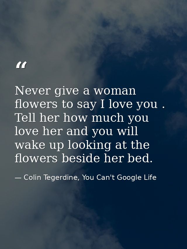 Never give a woman flowers to say I love you . Tell her how much you love her and you will wake up looking at the flower — Colin Tegerdine, You Can't Google Life