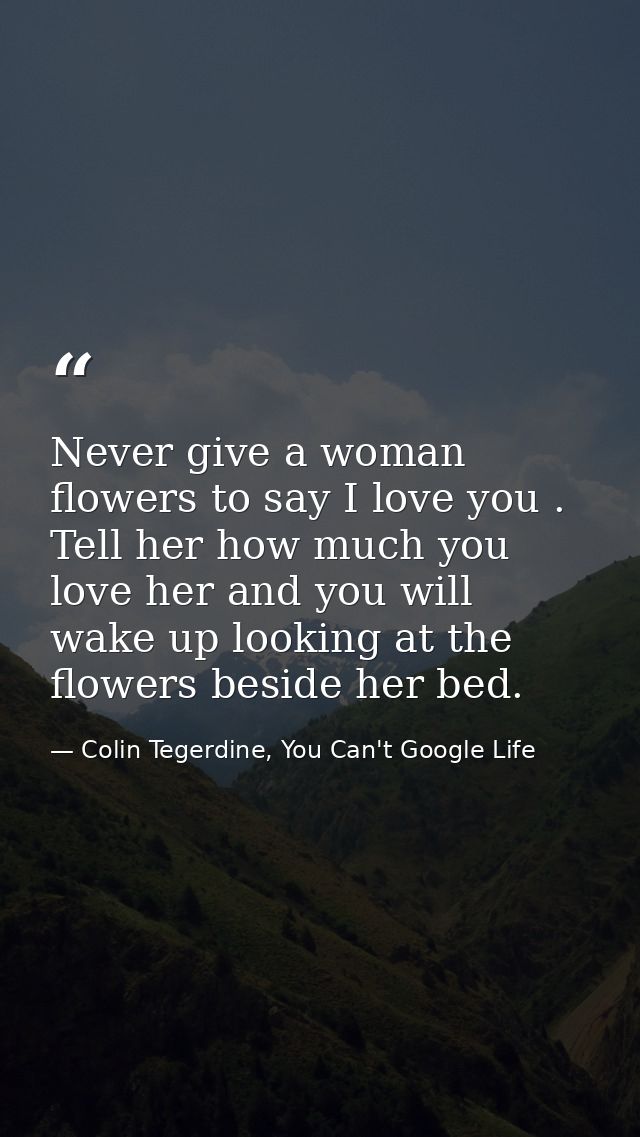 Never give a woman flowers to say I love you . Tell her how much you love her and you will wake up looking at the flower — Colin Tegerdine, You Can't Google Life