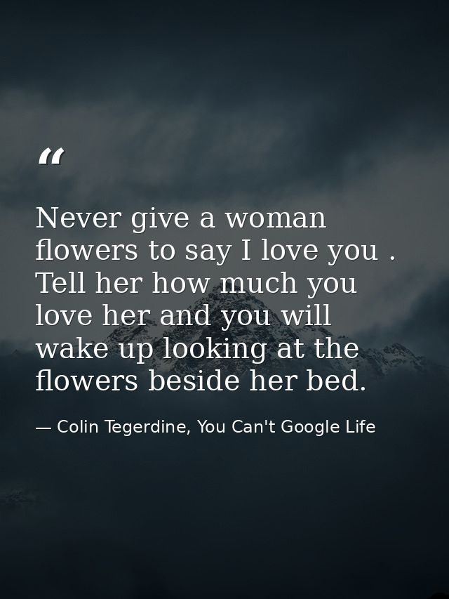 Never give a woman flowers to say I love you . Tell her how much you love her and you will wake up looking at the flower — Colin Tegerdine, You Can't Google Life