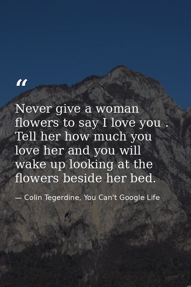 Never give a woman flowers to say I love you . Tell her how much you love her and you will wake up looking at the flower — Colin Tegerdine, You Can't Google Life