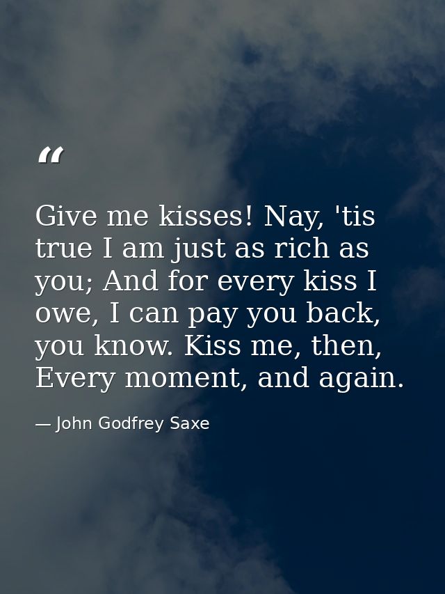 Give me kisses! Nay, 'tis true I am just as rich as you; And for every kiss I owe, I can pay you back, you know. Kiss me — John Godfrey Saxe