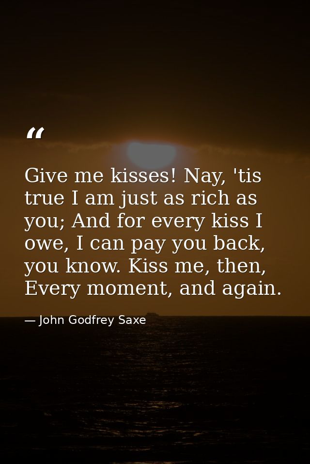 Give me kisses! Nay, 'tis true I am just as rich as you; And for every kiss I owe, I can pay you back, you know. Kiss me — John Godfrey Saxe