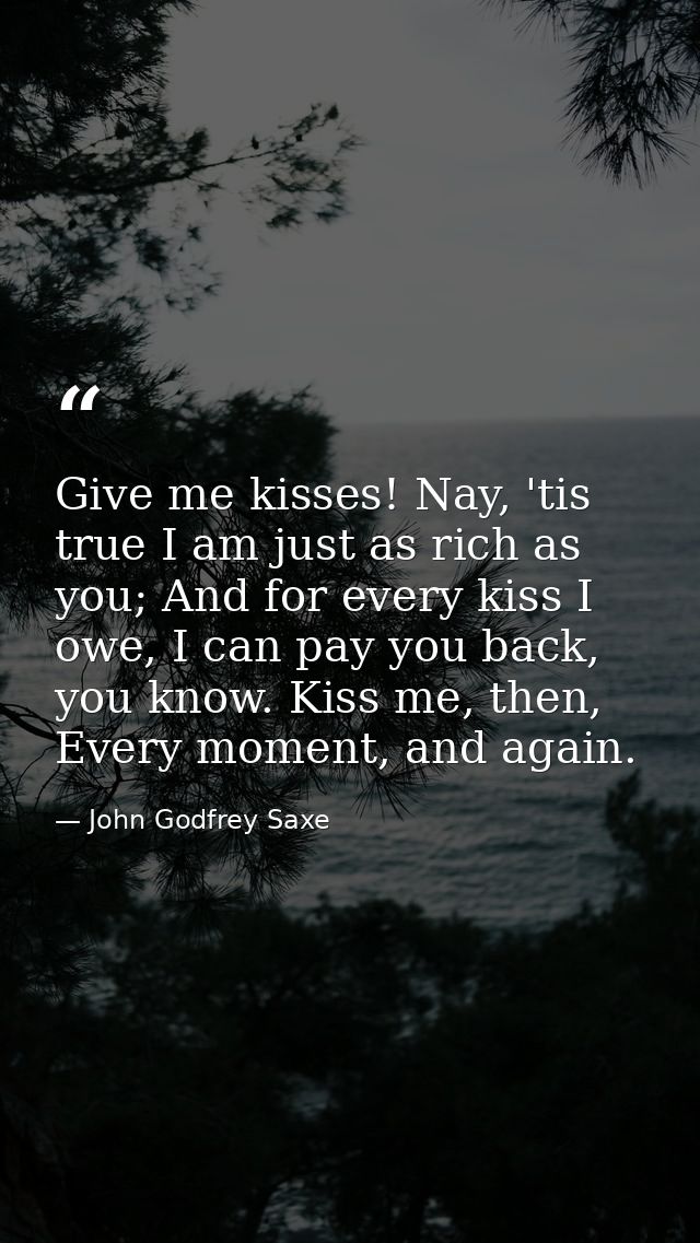 Give me kisses! Nay, 'tis true I am just as rich as you; And for every kiss I owe, I can pay you back, you know. Kiss me — John Godfrey Saxe