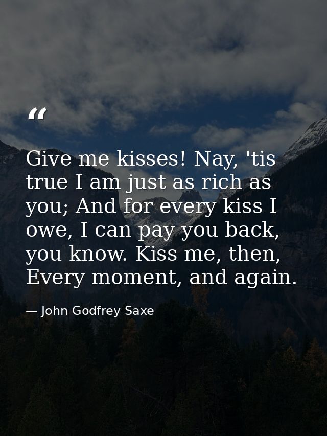 Give me kisses! Nay, 'tis true I am just as rich as you; And for every kiss I owe, I can pay you back, you know. Kiss me — John Godfrey Saxe