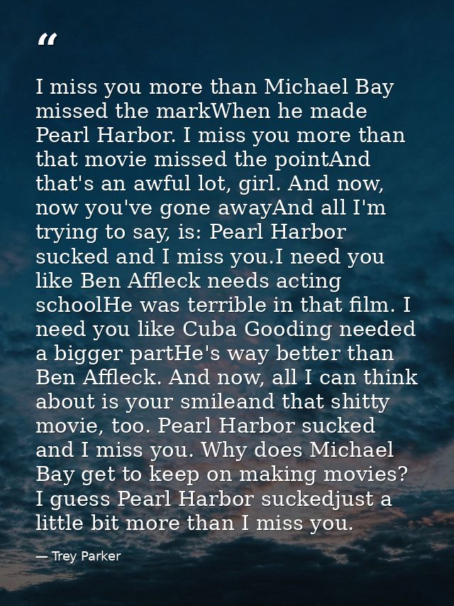 I miss you more than Michael Bay missed the markWhen he made Pearl Harbor. I miss you more than that movie missed the po — Trey Parker