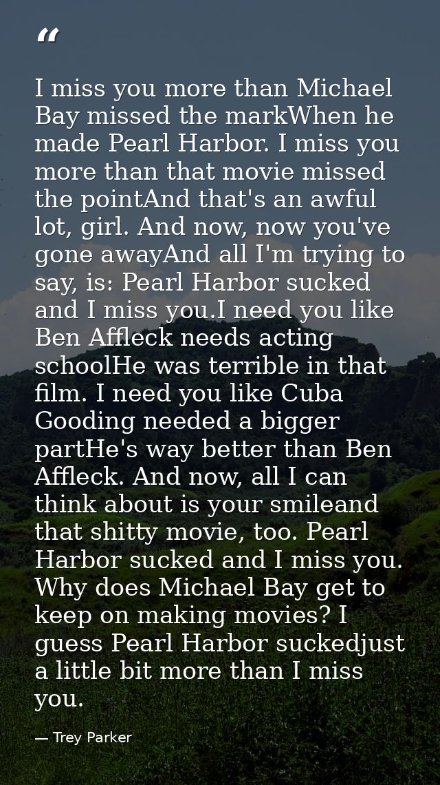 I miss you more than Michael Bay missed the markWhen he made Pearl Harbor. I miss you more than that movie missed the po — Trey Parker