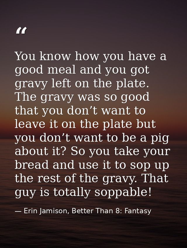 You know how you have a good meal and you got gravy left on the plate. The gravy was so good that you don’t want to leav — Erin Jamison, Better Than 8: Fantasy