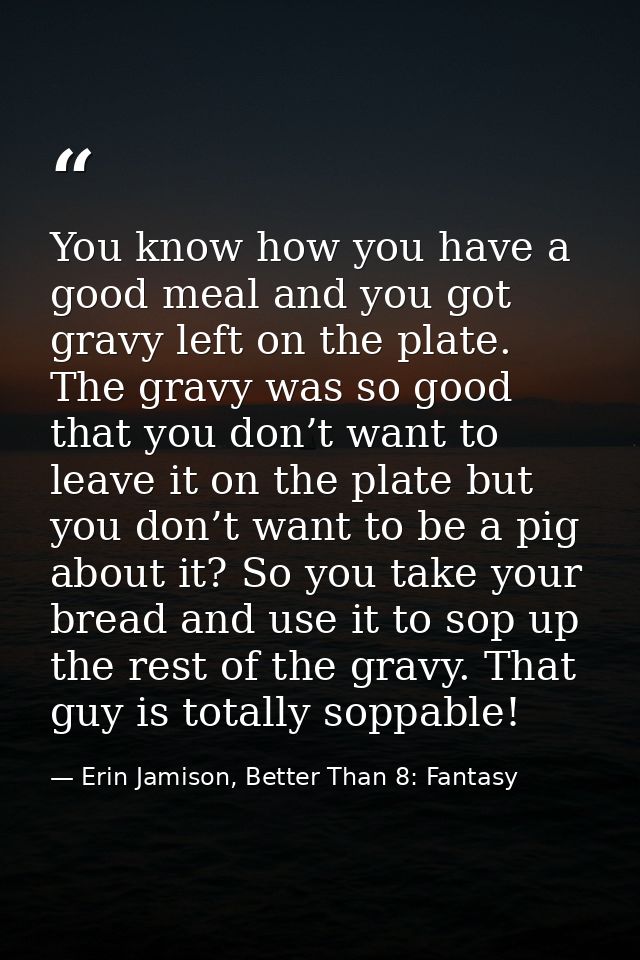 You know how you have a good meal and you got gravy left on the plate. The gravy was so good that you don’t want to leav — Erin Jamison, Better Than 8: Fantasy