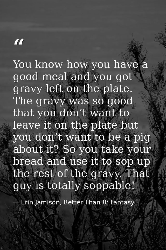 You know how you have a good meal and you got gravy left on the plate. The gravy was so good that you don’t want to leav — Erin Jamison, Better Than 8: Fantasy