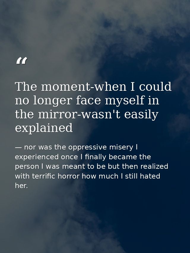 The moment-when I could no longer face myself in the mirror-wasn't easily explained — nor was the oppressive misery I experienced once I finally became the person I was meant to be but then realized with terrific horror how much I still hated her.