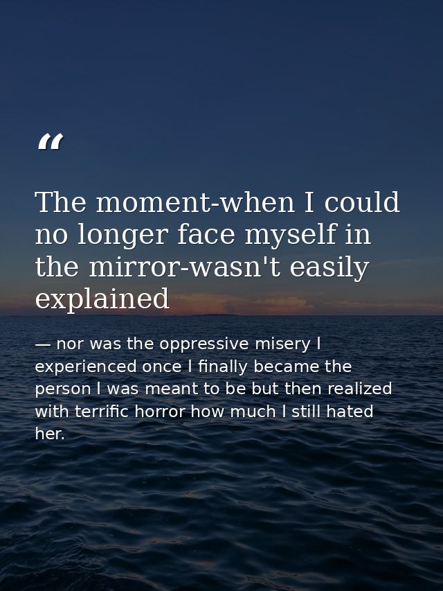 The moment-when I could no longer face myself in the mirror-wasn't easily explained — nor was the oppressive misery I experienced once I finally became the person I was meant to be but then realized with terrific horror how much I still hated her.