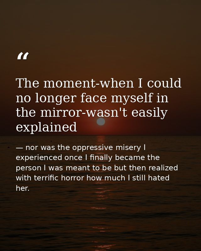 The moment-when I could no longer face myself in the mirror-wasn't easily explained — nor was the oppressive misery I experienced once I finally became the person I was meant to be but then realized with terrific horror how much I still hated her.