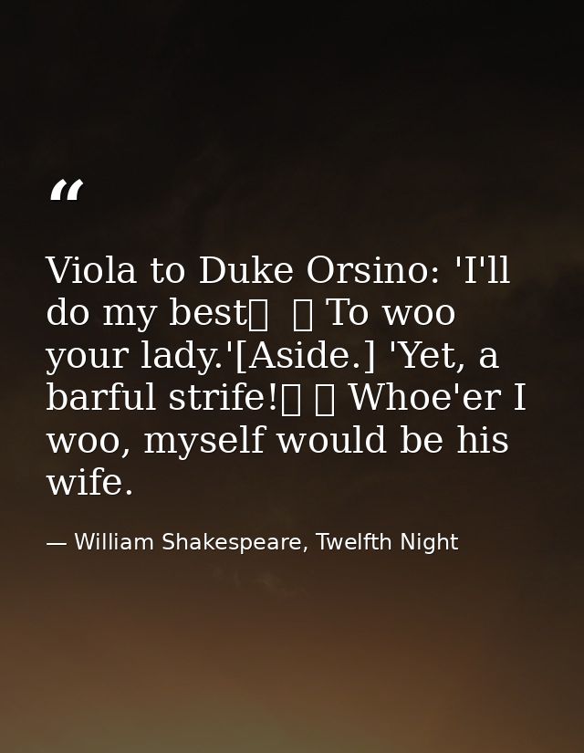 Viola to Duke Orsino: 'I'll do my best	  	 To woo your lady.'[Aside.] 'Yet, a barful strife!	 	 Whoe'er I woo, myself wo — William Shakespeare, Twelfth Night