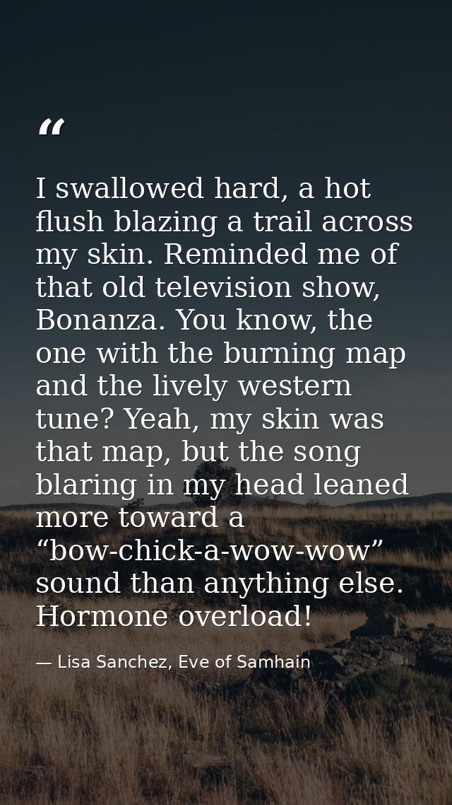 I swallowed hard, a hot flush blazing a trail across my skin. Reminded me of that old television show, Bonanza. You know — Lisa Sanchez, Eve of Samhain