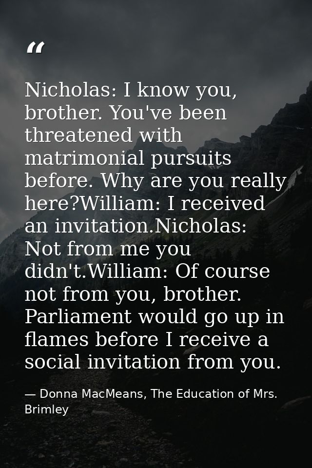 Nicholas: I know you, brother. You've been threatened with matrimonial pursuits before. Why are you really here?William: — Donna MacMeans, The Education of Mrs. Brimley