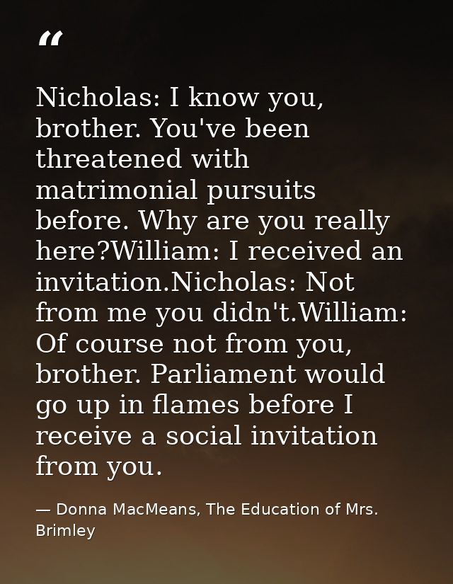 Nicholas: I know you, brother. You've been threatened with matrimonial pursuits before. Why are you really here?William: — Donna MacMeans, The Education of Mrs. Brimley