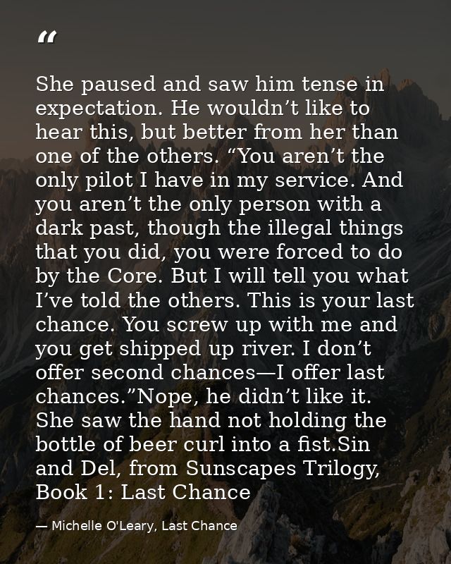 She paused and saw him tense in expectation. He wouldn’t like to hear this, but better from her than one of the others.  — Michelle O'Leary, Last Chance