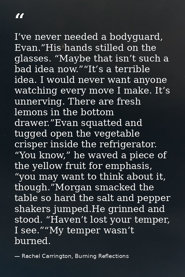 I’ve never needed a bodyguard, Evan.”His hands stilled on the glasses. “Maybe that isn’t such a bad idea now.”“It’s a te — Rachel Carrington, Burning Reflections