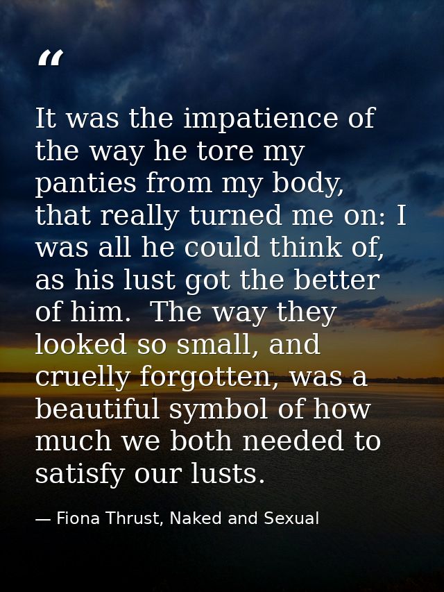 It was the impatience of the way he tore my panties from my body, that really turned me on: I was all he could think of, — Fiona Thrust, Naked and Sexual