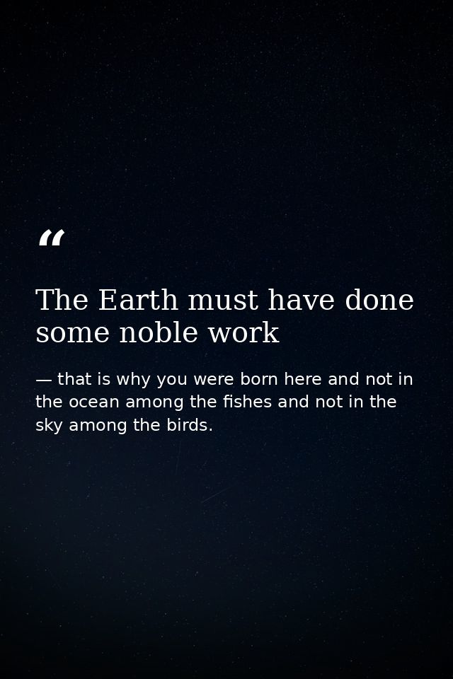 The Earth must have done some noble work — that is why you were born here and not in the ocean among the fishes and not in the sky among the birds.