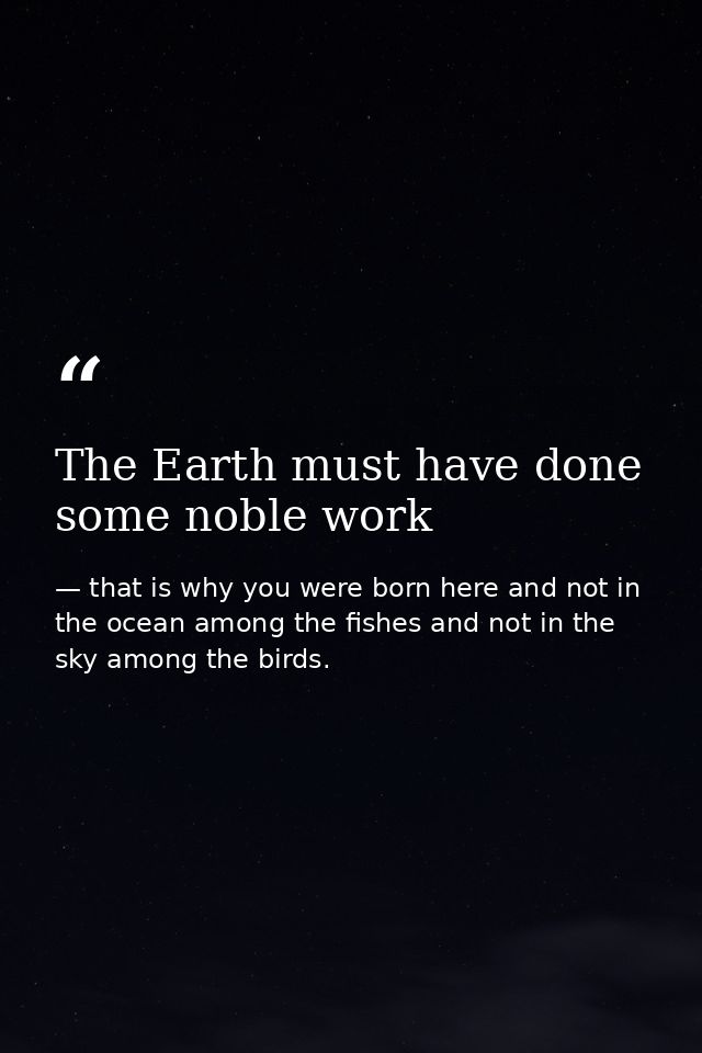 The Earth must have done some noble work — that is why you were born here and not in the ocean among the fishes and not in the sky among the birds.