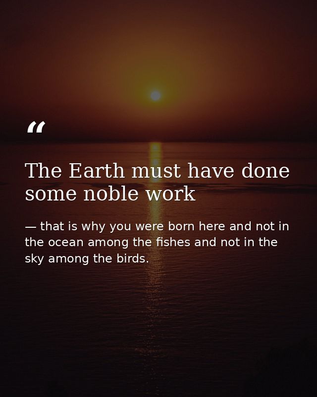 The Earth must have done some noble work — that is why you were born here and not in the ocean among the fishes and not in the sky among the birds.