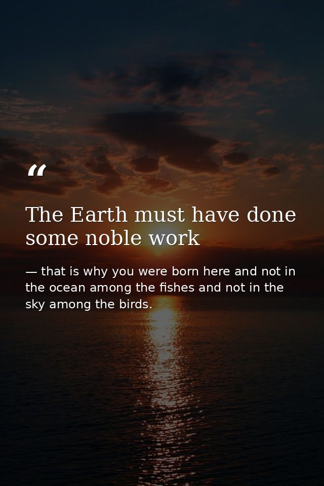 The Earth must have done some noble work — that is why you were born here and not in the ocean among the fishes and not in the sky among the birds.