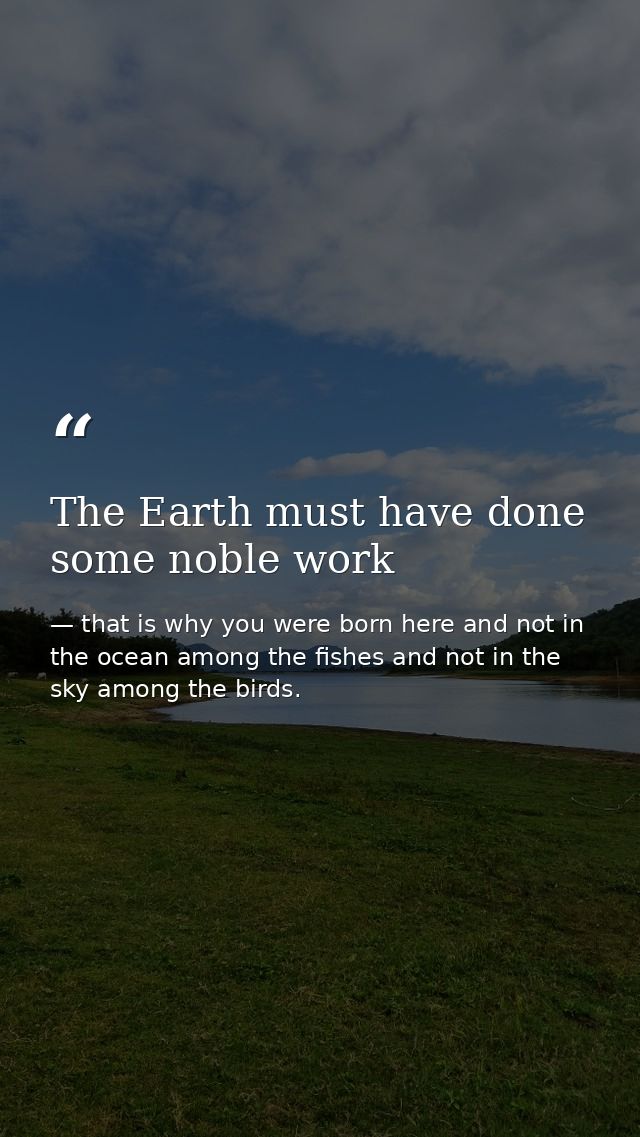 The Earth must have done some noble work — that is why you were born here and not in the ocean among the fishes and not in the sky among the birds.