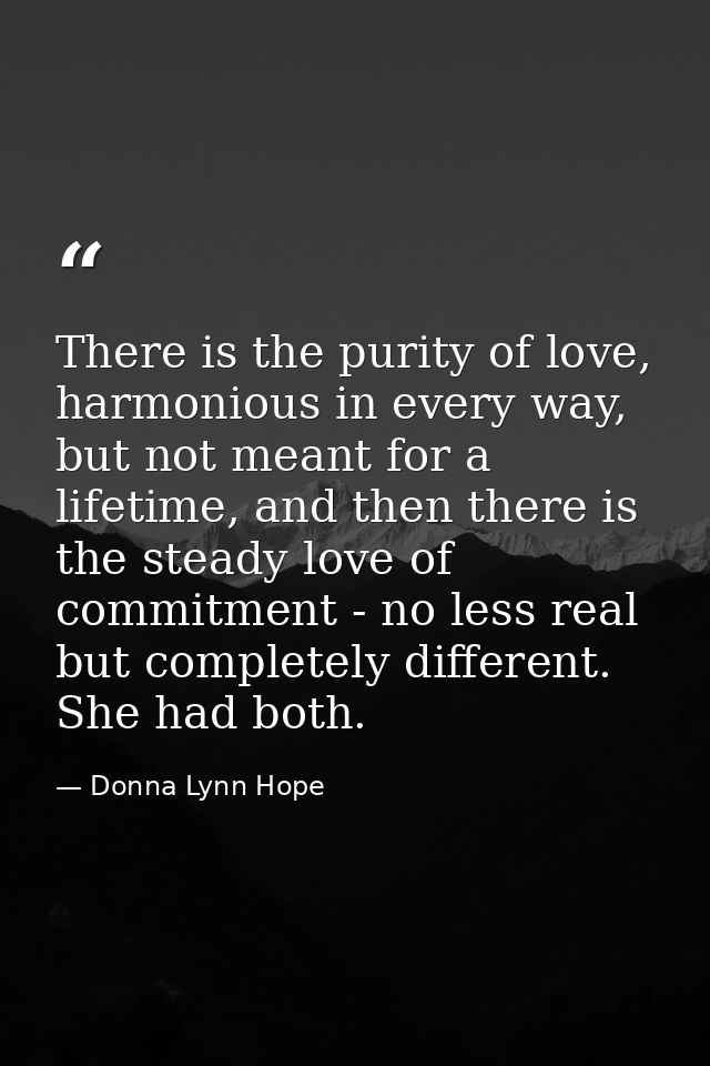 There is the purity of love, harmonious in every way, but not meant for a lifetime, and then there is the steady love of — Donna Lynn Hope