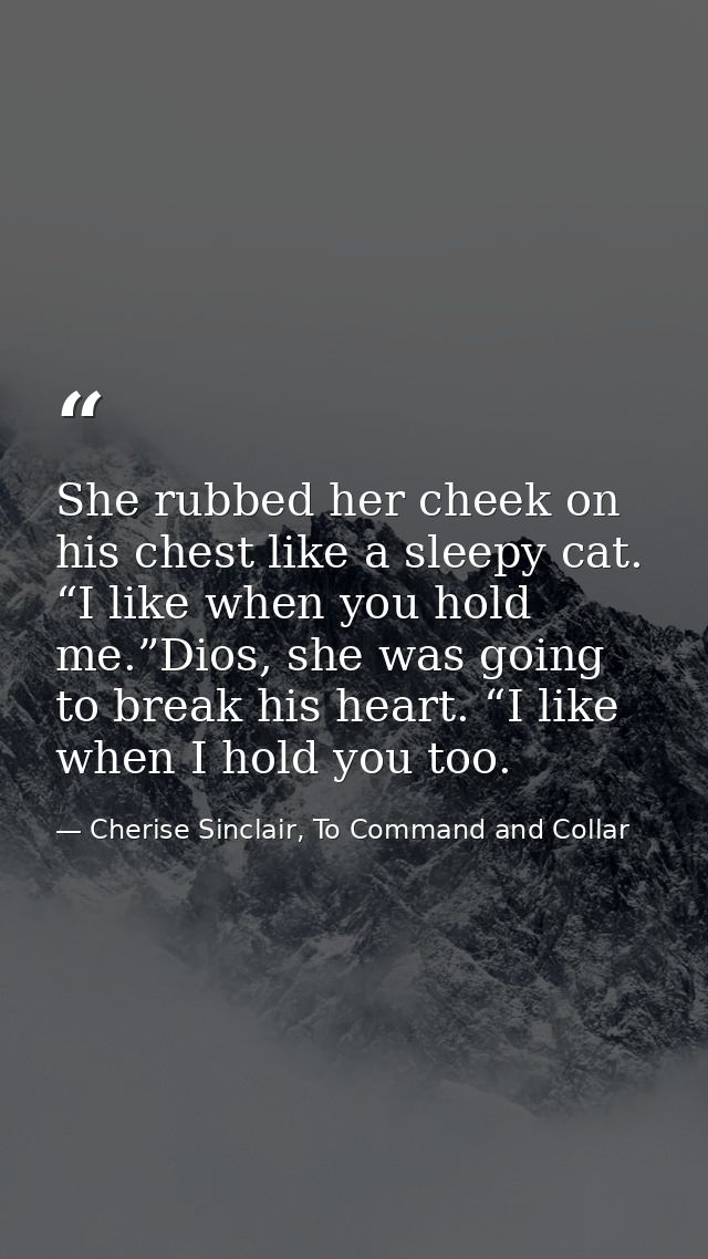 She rubbed her cheek on his chest like a sleepy cat. “I like when you hold me.”Dios, she was going to break his heart. “ — Cherise Sinclair, To Command and Collar
