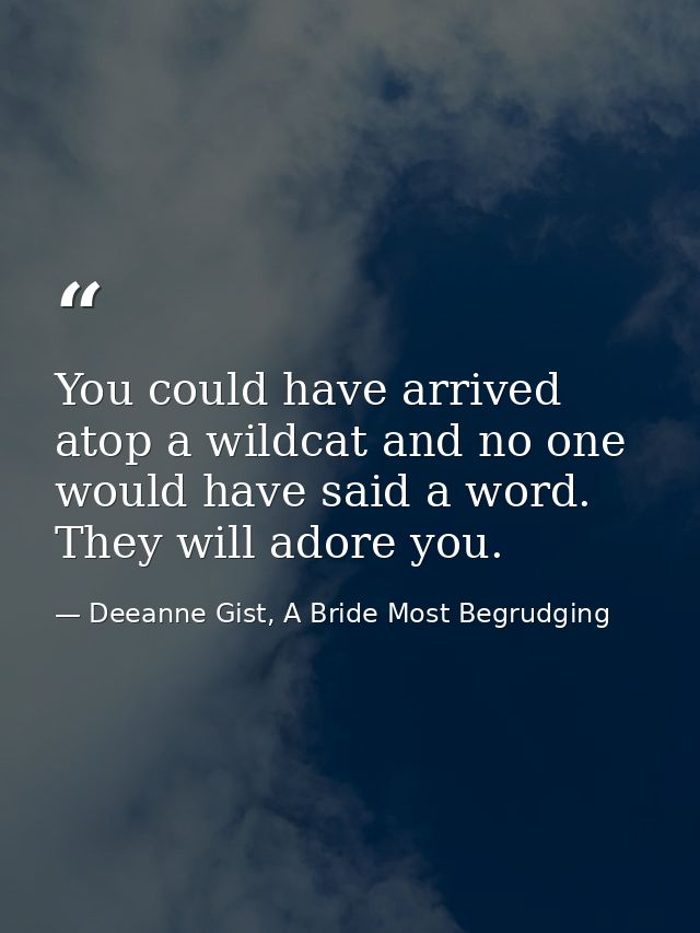 You could have arrived atop a wildcat and no one would have said a word. They will adore you. — Deeanne Gist, A Bride Most Begrudging