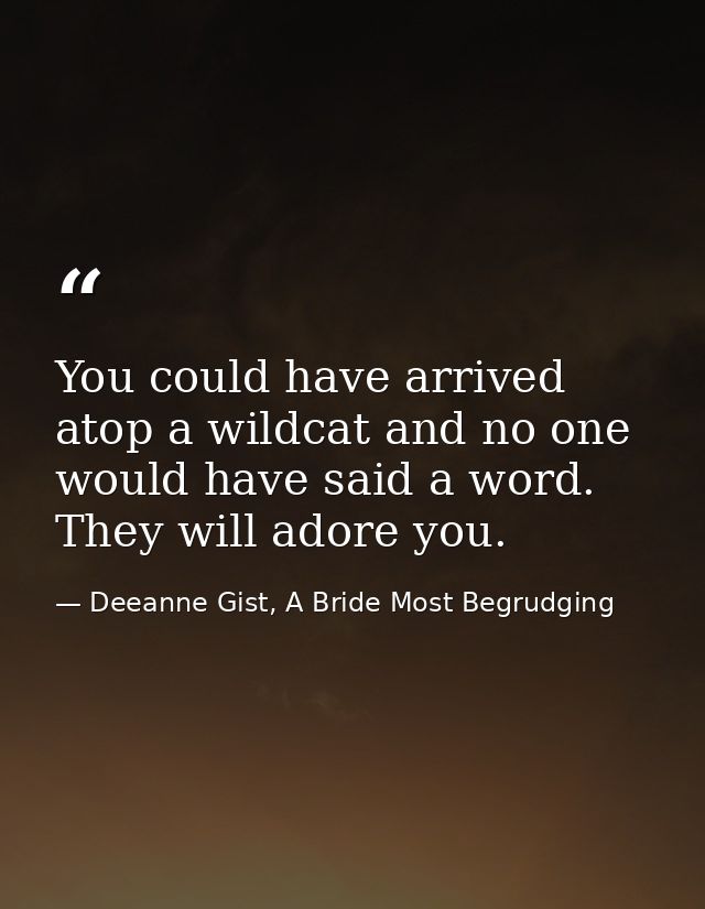You could have arrived atop a wildcat and no one would have said a word. They will adore you. — Deeanne Gist, A Bride Most Begrudging