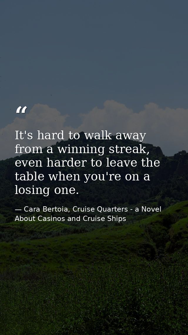 It's hard to walk away from a winning streak, even harder to leave the table when you're on a losing one. — Cara Bertoia, Cruise Quarters - a Novel About Casinos and Cruise Ships