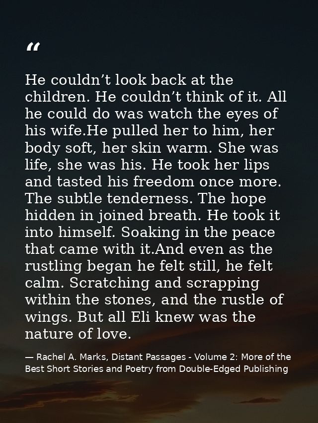 He couldn’t look back at the children. He couldn’t think of it. All he could do was watch the eyes of his wife.He pulled — Rachel A. Marks, Distant Passages - Volume 2: More of the Best Short Stories and Poetry from Double-Edged Publishing
