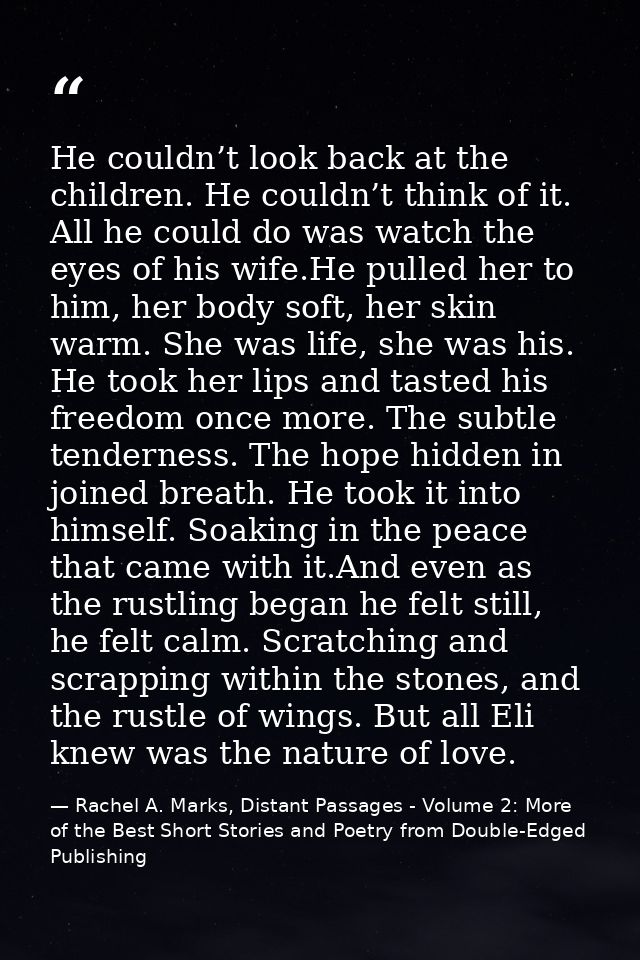 He couldn’t look back at the children. He couldn’t think of it. All he could do was watch the eyes of his wife.He pulled — Rachel A. Marks, Distant Passages - Volume 2: More of the Best Short Stories and Poetry from Double-Edged Publishing