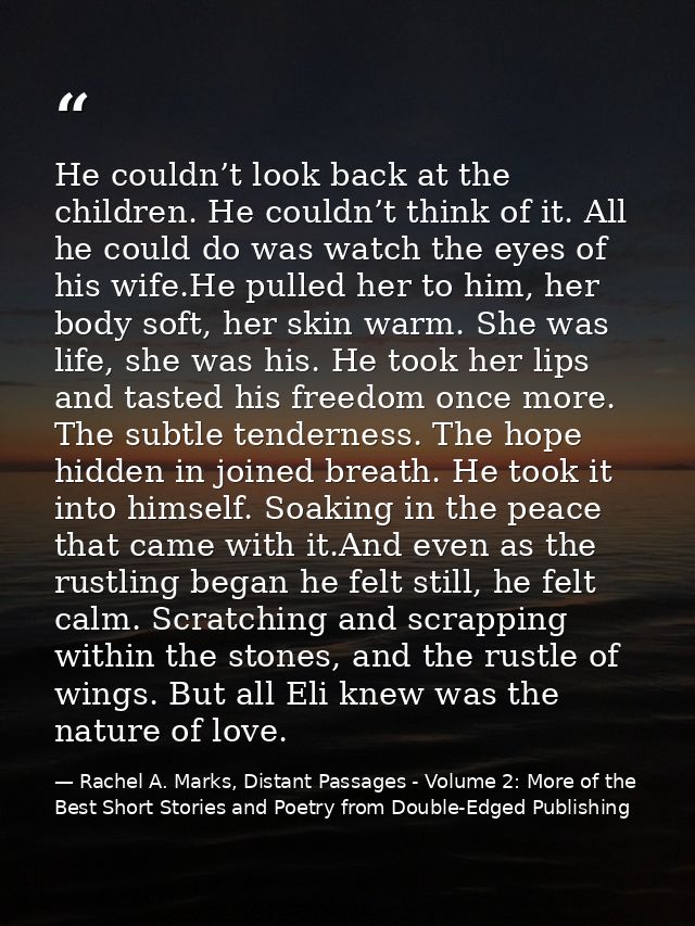 He couldn’t look back at the children. He couldn’t think of it. All he could do was watch the eyes of his wife.He pulled — Rachel A. Marks, Distant Passages - Volume 2: More of the Best Short Stories and Poetry from Double-Edged Publishing