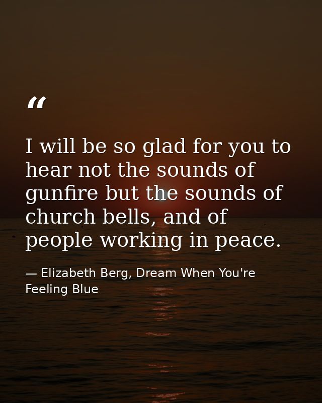 I will be so glad for you to hear not the sounds of gunfire but the sounds of church bells, and of people working in pea — Elizabeth Berg, Dream When You're Feeling Blue