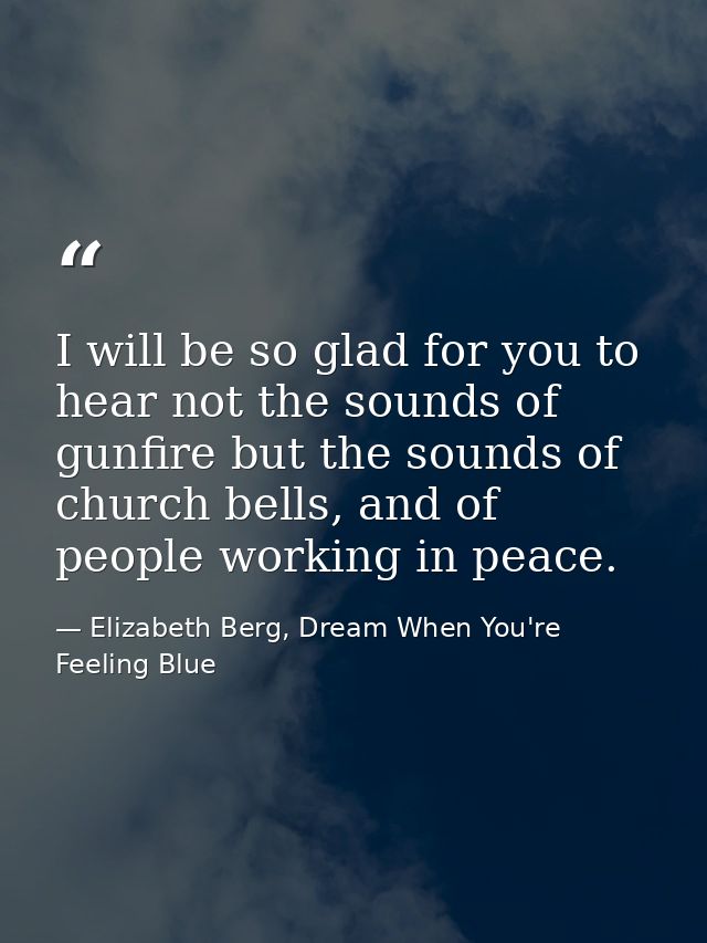 I will be so glad for you to hear not the sounds of gunfire but the sounds of church bells, and of people working in pea — Elizabeth Berg, Dream When You're Feeling Blue