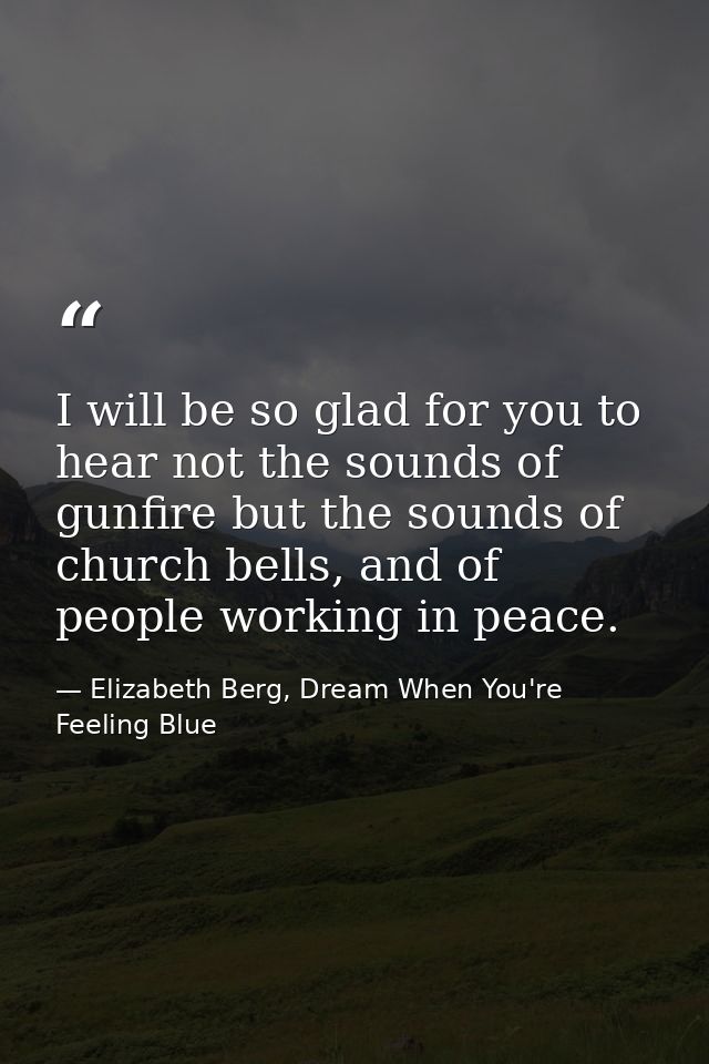 I will be so glad for you to hear not the sounds of gunfire but the sounds of church bells, and of people working in pea — Elizabeth Berg, Dream When You're Feeling Blue