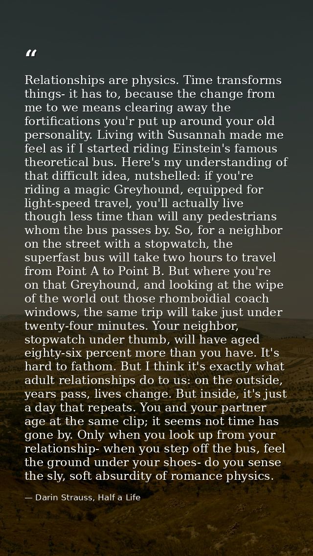 Relationships are physics. Time transforms things- it has to, because the change from me to we means clearing away the f — Darin Strauss, Half a Life
