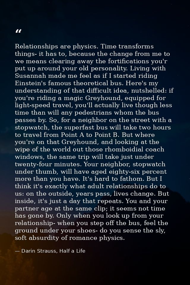 Relationships are physics. Time transforms things- it has to, because the change from me to we means clearing away the f — Darin Strauss, Half a Life