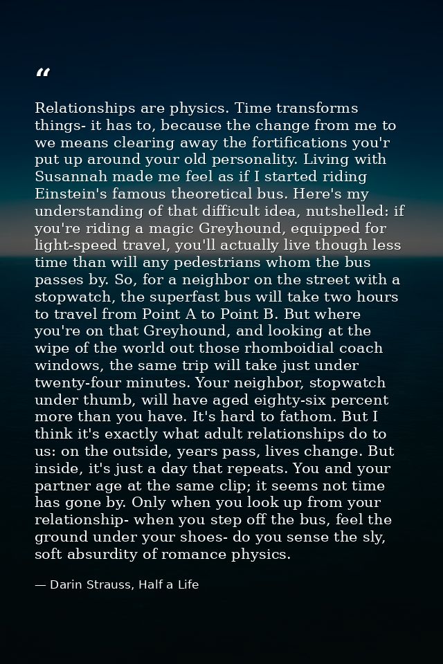 Relationships are physics. Time transforms things- it has to, because the change from me to we means clearing away the f — Darin Strauss, Half a Life