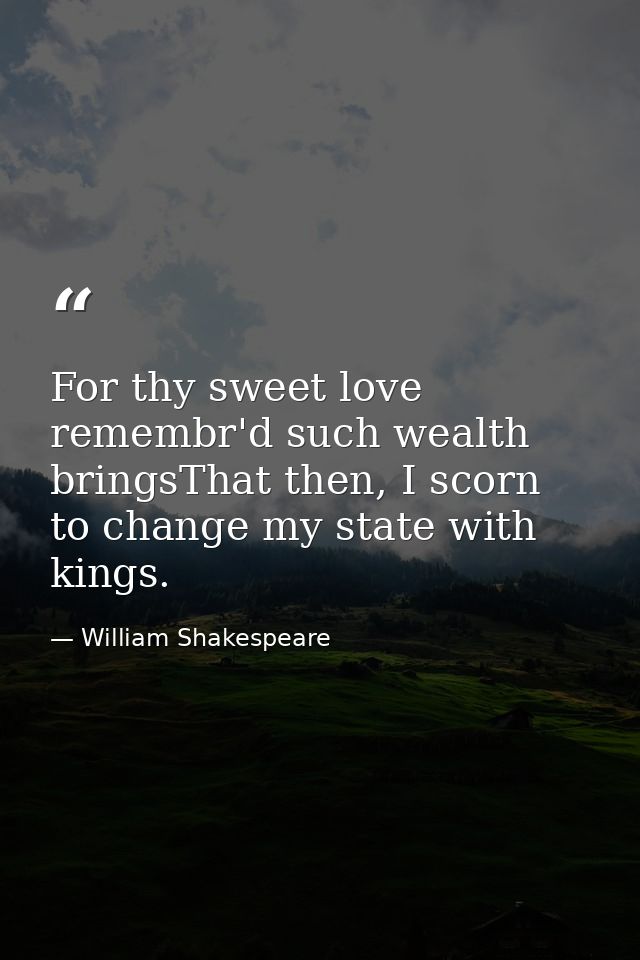 For thy sweet love remembr'd such wealth bringsThat then, I scorn to change my state with kings. — William Shakespeare