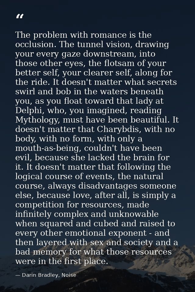 The problem with romance is the occlusion. The tunnel vision, drawing your every gaze downstream, into those other eyes, — Darin Bradley, Noise