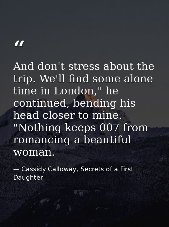 And don't stress about the trip. We'll find some alone time in London," he continued, bending his head closer to mine. " — Cassidy Calloway, Secrets of a First Daughter
