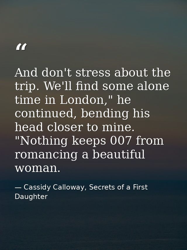 And don't stress about the trip. We'll find some alone time in London," he continued, bending his head closer to mine. " — Cassidy Calloway, Secrets of a First Daughter